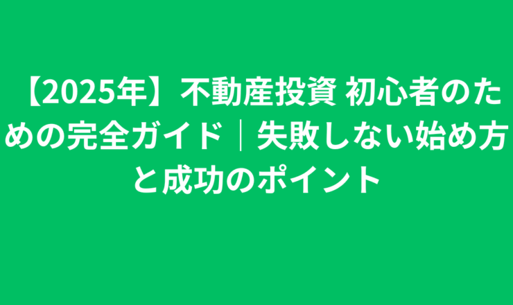 【2025年】不動産投資 初心者のための完全ガイド｜失敗しない始め方と成功のポイント
