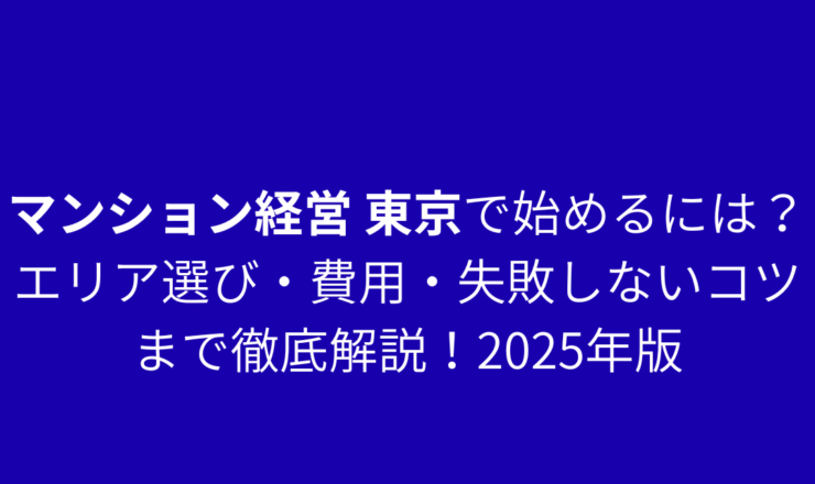 マンション経営 東京で始めるには？エリア選び・費用・失敗しないコツまで徹底解説！2025年版