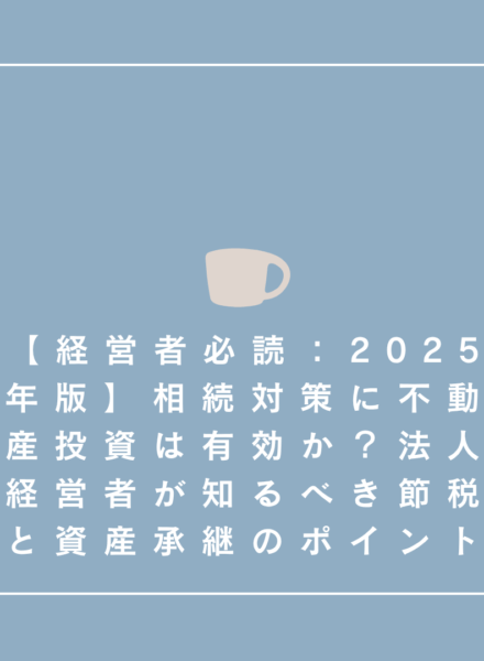 【経営者必読：2025年版】相続対策 不動産投資は有効か？法人経営者が知るべき節税と資産承継のポイント