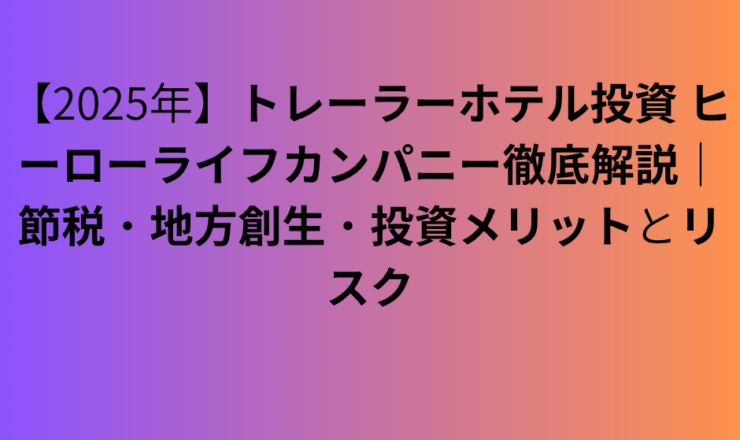 【2025年】トレーラーホテル投資 ヒーローライフカンパニー徹底解説｜節税・地方創生・投資メリットとリスク